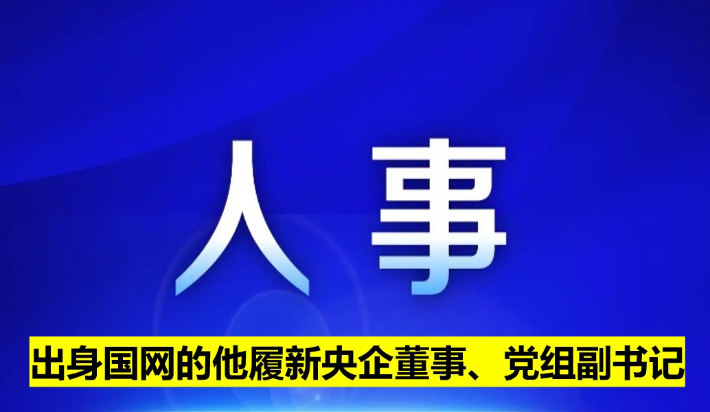 出身國網(wǎng)的他履新央企董事、黨組副書記